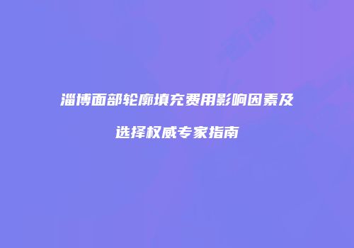 淄博面部轮廓填充费用影响因素及选择权威专家指南