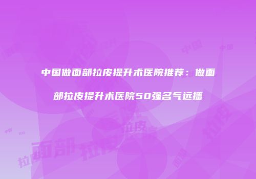 中国做面部拉皮提升术医院推荐：做面部拉皮提升术医院50强名气远播