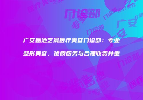广安岳池艺晨医疗美容门诊部：专业整形美容，优质服务与合理收费并重