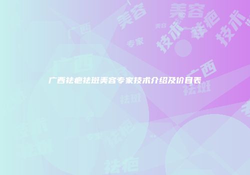 广西祛疤祛斑美容专家技术介绍及价目表