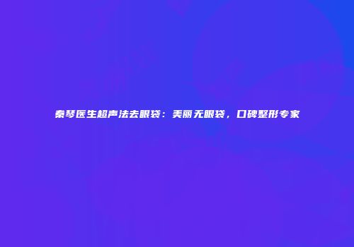 秦琴医生超声法去眼袋：美丽无眼袋，口碑整形专家