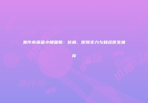 焦作市深蓝小腿吸脂：价格、医院实力与知名医生推荐