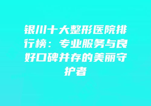 银川十大整形医院排行榜：专业服务与良好口碑并存的美丽守护者