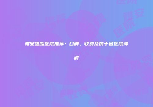 雅安吸脂医院推荐：口碑、收费及前十名医院详解