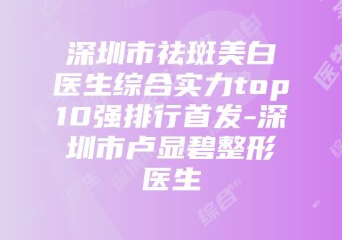 深圳市祛斑美白医生综合实力top10强排行首发-深圳市卢显碧整形医生