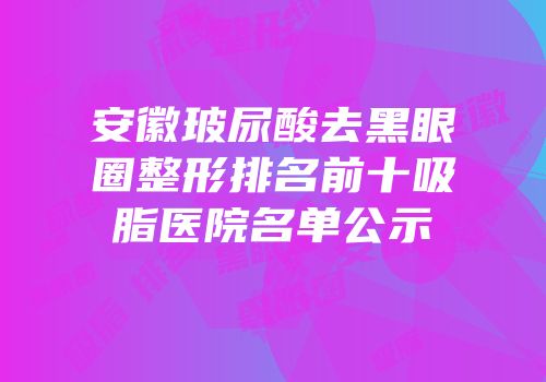安徽玻尿酸去黑眼圈整形排名前十吸脂医院名单公示