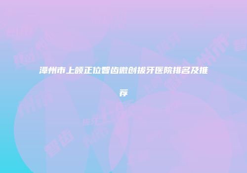 漳州市上颌正位智齿微创拔牙医院排名及推荐