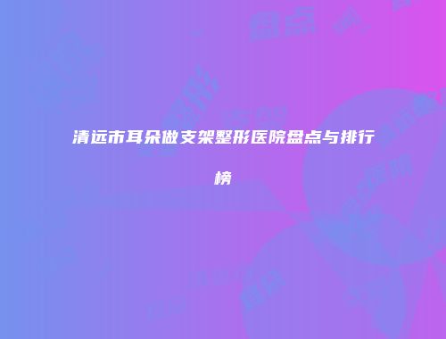 清远市耳朵做支架整形医院盘点与排行榜