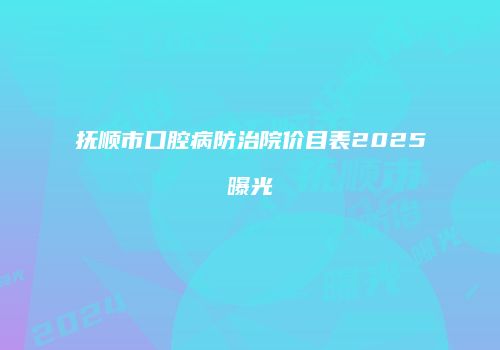 抚顺市口腔病防治院价目表2025曝光