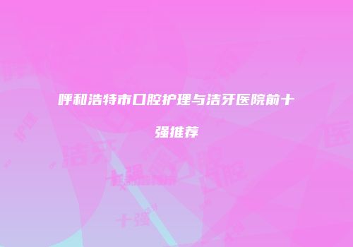 呼和浩特市口腔护理与洁牙医院前十强推荐