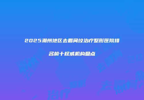 2025潮州地区去眉间纹治疗整形医院排名前十权威机构盘点