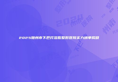 2025随州市下巴打溶脂整形医院实力榜单揭晓