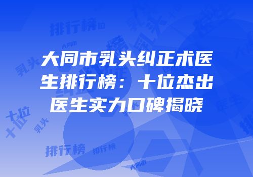 大同市乳头纠正术医生排行榜：十位杰出医生实力口碑揭晓