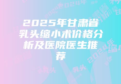 2025年甘肃省乳头缩小术价格分析及医院医生推荐
