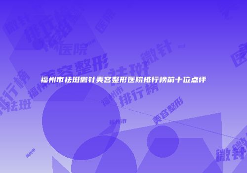 福州市祛斑微针美容整形医院排行榜前十位点评