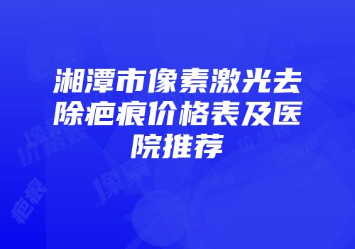 湘潭市像素激光去除疤痕价格表及医院推荐