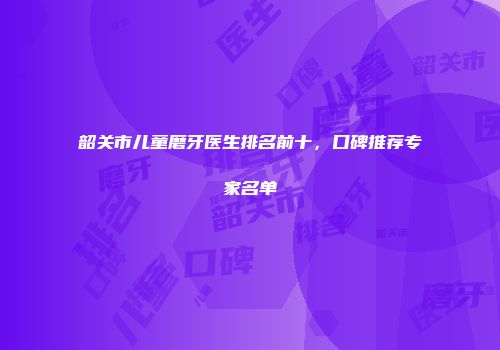 韶关市儿童磨牙医生排名前十，口碑推荐专家名单