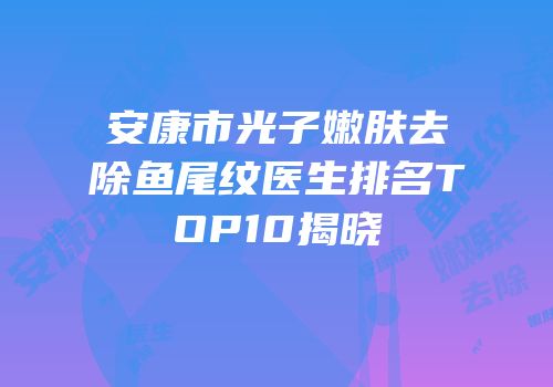 安康市光子嫩肤去除鱼尾纹医生排名TOP10揭晓