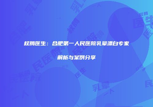 权腾医生：合肥第一人民医院乳晕漂白专家解析与案例分享