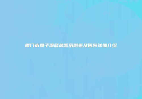 厦门市鼻子塌隆鼻费用概览及医院详细介绍
