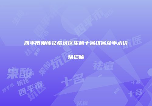 四平市果酸祛痘坑医生前十名排名及手术价格揭晓