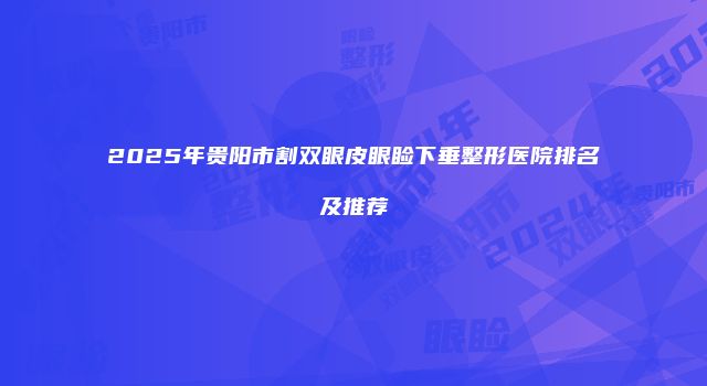 2025年贵阳市割双眼皮眼睑下垂整形医院排名及推荐
