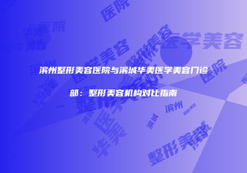 滨州整形美容医院与滨城华美医学美容门诊部：整形美容机构对比指南