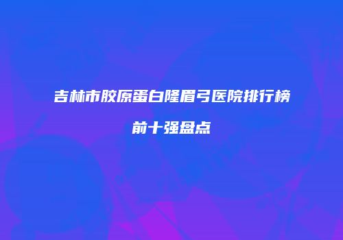 吉林市胶原蛋白隆眉弓医院排行榜前十强盘点