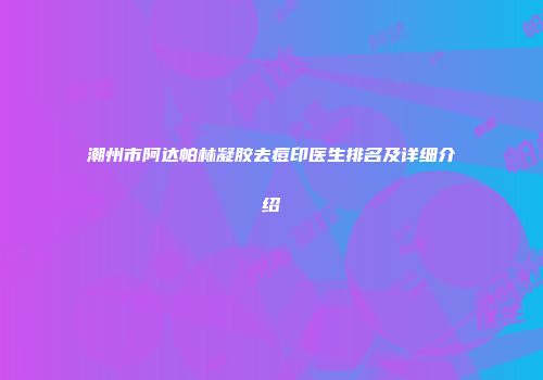 潮州市阿达帕林凝胶去痘印医生排名及详细介绍