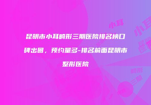 昆明市小耳畸形三期医院排名榜口碑出圈，预约量多-排名前面昆明市整形医院