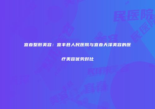 宜春整形美容：宜丰县人民医院与宜春天泽美容的医疗美容优势对比