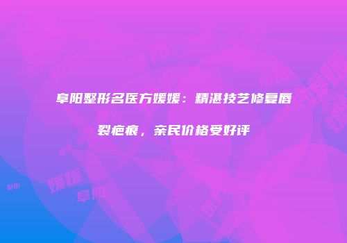 阜阳整形名医方媛媛：精湛技艺修复唇裂疤痕，亲民价格受好评