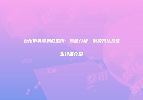台州市乳晕飘红整形：原因分析、解决方法及医生排名介绍