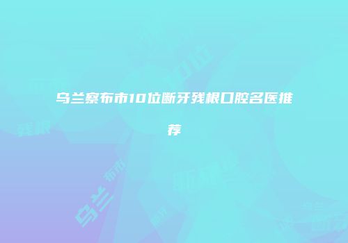 乌兰察布市10位断牙残根口腔名医推荐