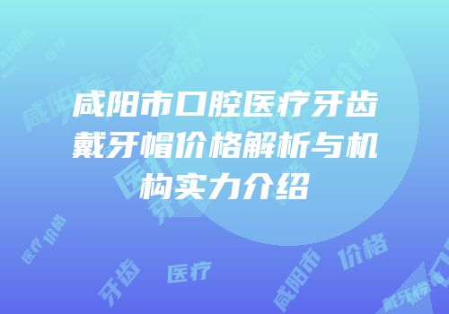 咸阳市口腔医疗牙齿戴牙帽价格解析与机构实力介绍