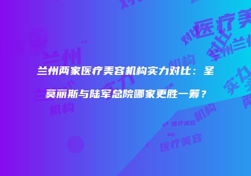 兰州两家医疗美容机构实力对比：圣莫丽斯与陆军总院哪家更胜一筹？
