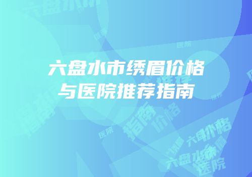 六盘水市绣眉价格与医院推荐指南