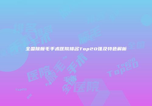 全国除腋毛手术医院排名Top20强及特色解析