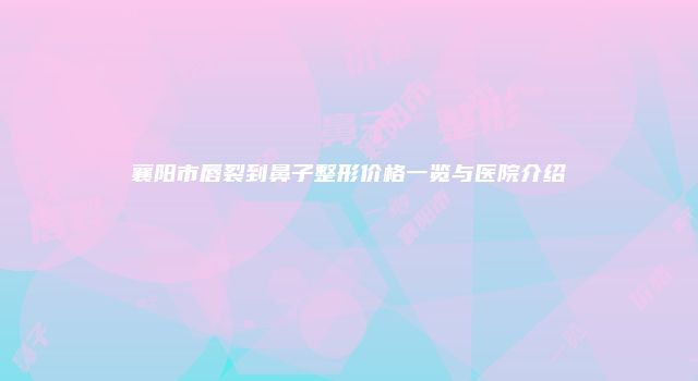 襄阳市唇裂到鼻子整形价格一览与医院介绍
