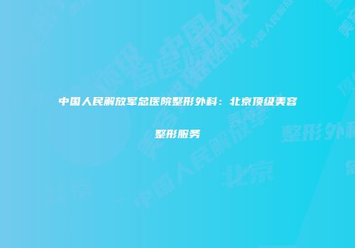 中国人民解放军总医院整形外科：北京顶级美容整形服务