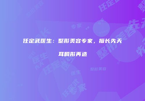 任定武医生：整形美容专家，擅长先天耳畸形再造