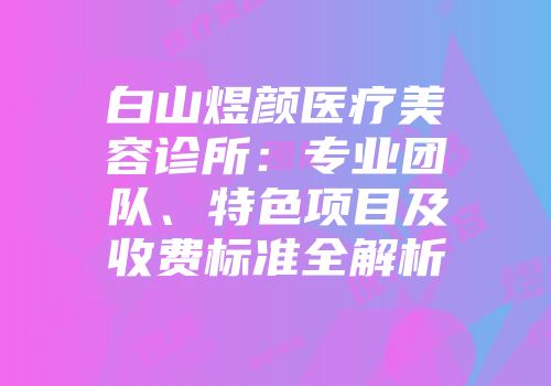 白山煜颜医疗美容诊所：专业团队、特色项目及收费标准全解析