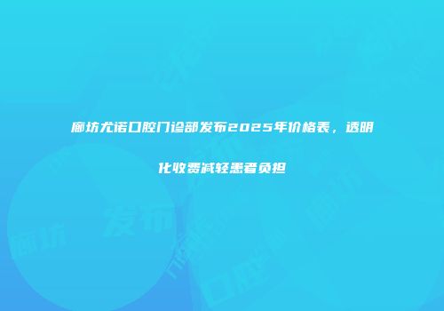 廊坊尤诺口腔门诊部发布2025年价格表，透明化收费减轻患者负担