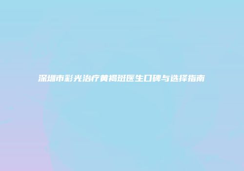深圳市彩光治疗黄褐斑医生口碑与选择指南