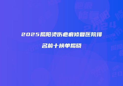 2025揭阳烫伤疤痕修复医院排名前十榜单揭晓