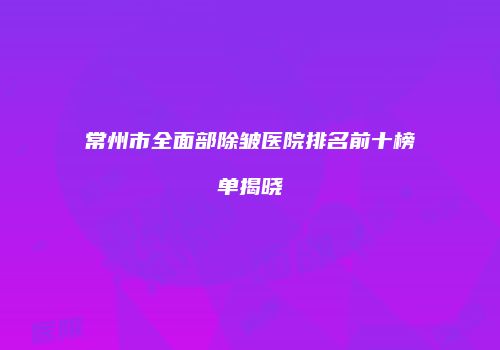 常州市全面部除皱医院排名前十榜单揭晓