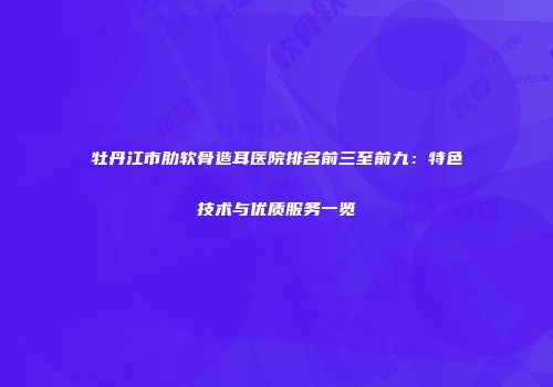 牡丹江市肋软骨造耳医院排名前三至前九：特色技术与优质服务一览