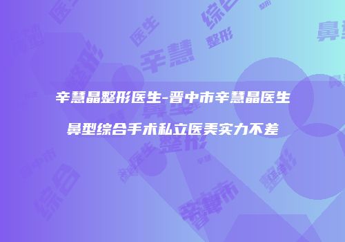 辛慧晶整形医生-晋中市辛慧晶医生鼻型综合手术私立医美实力不差