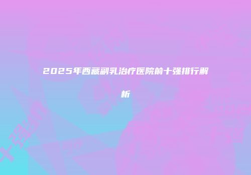 2025年西藏副乳治疗医院前十强排行解析