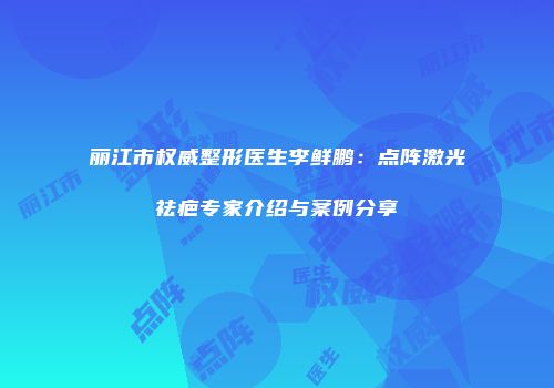 丽江市权威整形医生李鲜鹏：点阵激光祛疤专家介绍与案例分享